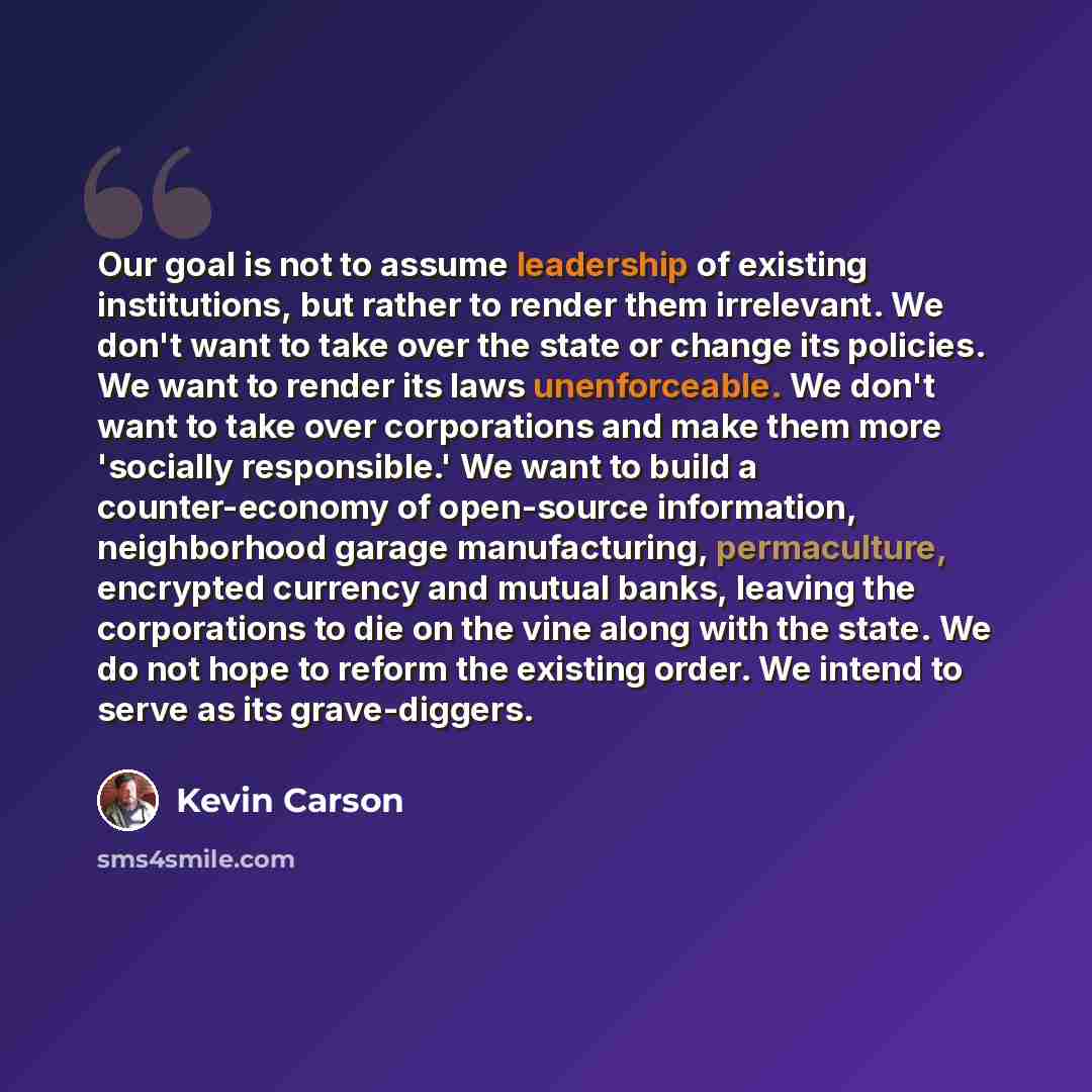 “Our goal is not to assume leadership of existing institutions, but rather to render them irrelevant. We don't want to take over the state or change its policies. We want to render its laws unenforceable. We don't want to take over corporations and make them more 'socially responsible.' We want to…” quote by Kevin Carson