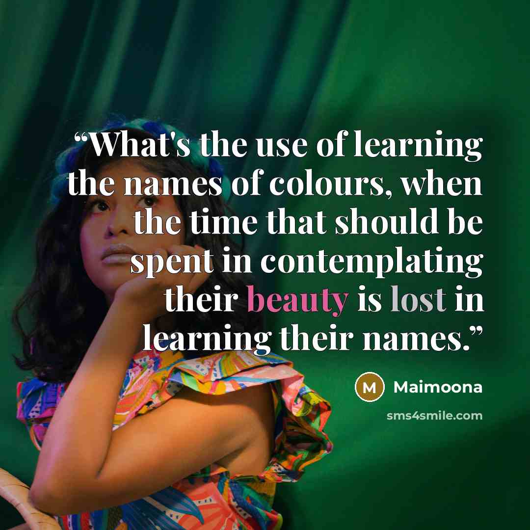 “What's the use of learning the names of colours, when the time that should be spent in contemplating their beauty is lost in learning their names.” quote by Maimoona