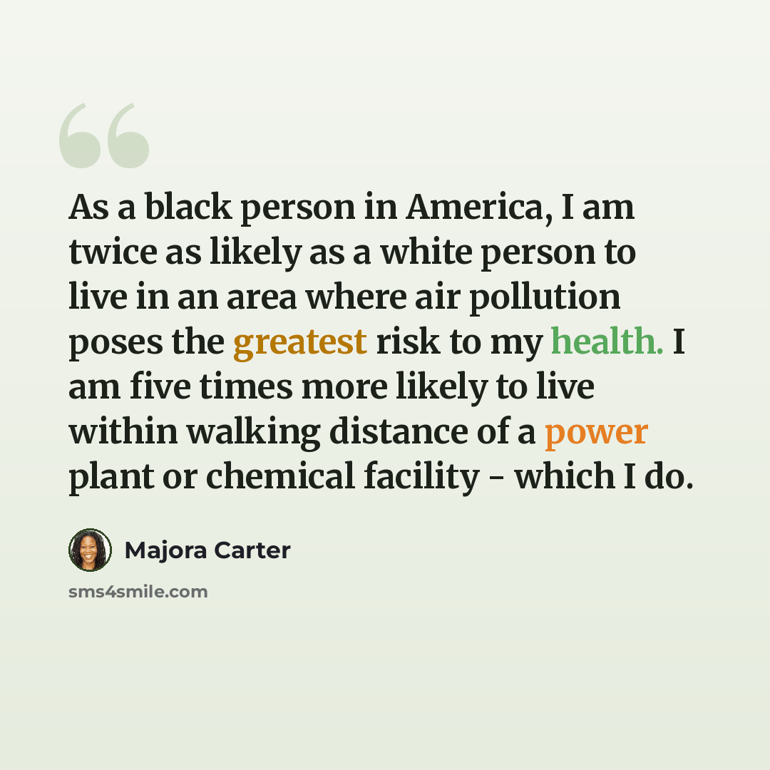 “As a black person in America, I am twice as likely as a white person to live in an area where air pollution poses the greatest risk to my health. I am five times more likely to live within walking distance of a power plant or chemical facility - which I do.” quote by Majora Carter