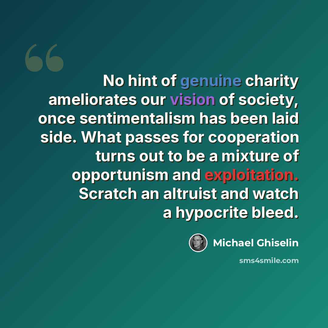 “No hint of genuine charity ameliorates our vision of society, once sentimentalism has been laid side. What passes for cooperation turns out to be a mixture of opportunism and exploitation. Scratch an altruist and watch a hypocrite bleed.” quote by Michael Ghiselin