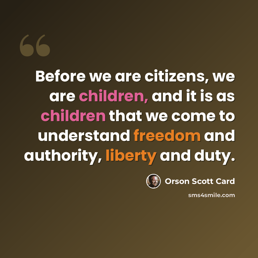 “Before we are citizens, we are children, and it is as children that we come to understand freedom and authority, liberty and duty.” quote by Orson Scott Card