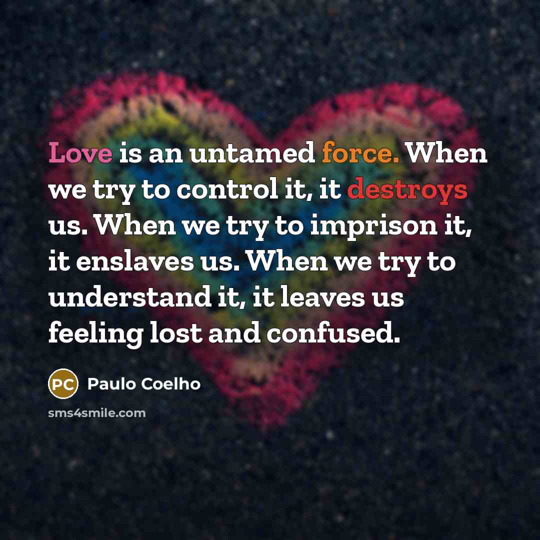 “Love is an untamed force. When we try to control it, it destroys us. When we try to imprison it, it enslaves us. When we try to understand it, it leaves us feeling lost and confused.” quote by Paulo Coelho