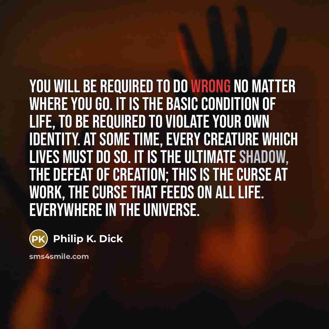 “You will be required to do wrong no matter where you go. It is the basic condition of life, to be required to violate your own identity. At some time, every creature which lives must do so. It is the ultimate shadow, the defeat of creation; this is the curse at work, the curse that feeds on all…” quote by Philip K. Dick