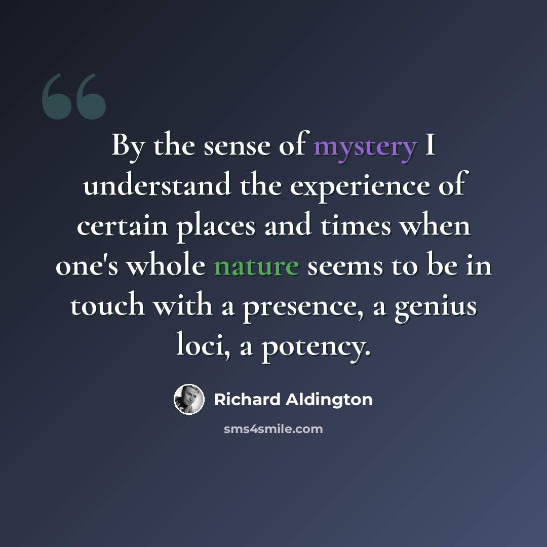 “By the sense of mystery I understand the experience of certain places and times when one's whole nature seems to be in touch with a presence, a genius loci, a potency.” quote by Richard Aldington
