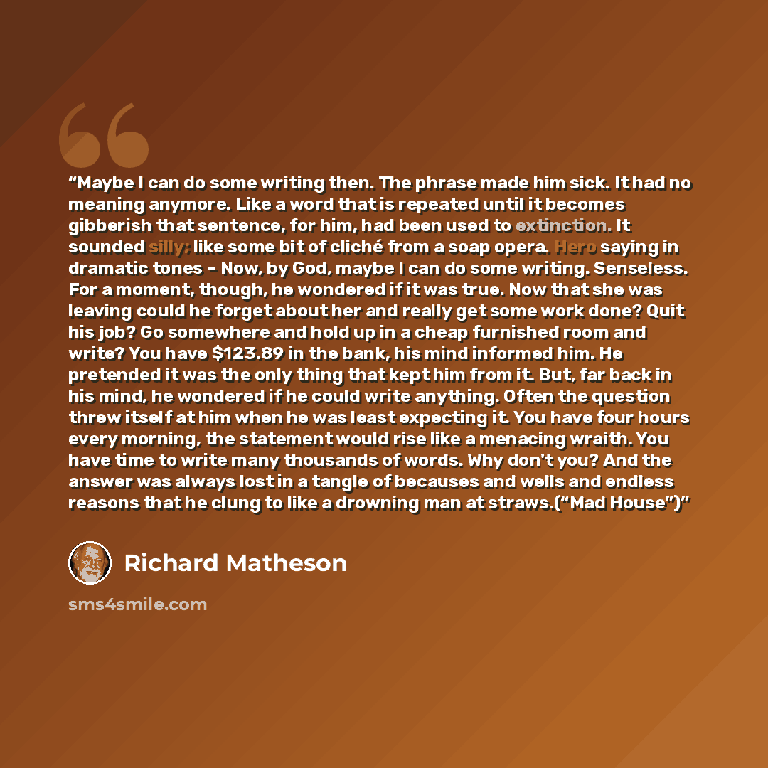 “Maybe I can do some writing then. The phrase made him sick. It had no meaning anymore. Like a word that is repeated until it becomes gibberish that sentence, for him, had been used to extinction. It sounded silly; like some bit of cliché from a soap opera. Hero saying in dramatic tones – Now, by…” quote by Richard Matheson