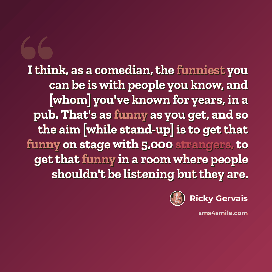 “I think, as a comedian, the funniest you can be is with people you know, and [whom] you've known for years, in a pub. That's as funny as you get, and so the aim [while stand-up] is to get that funny on stage with 5,000 strangers, to get that funny in a room where people shouldn't be listening but…” quote by Ricky Gervais