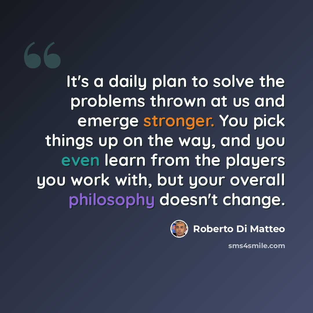“It's a daily plan to solve the problems thrown at us and emerge stronger. You pick things up on the way, and you even learn from the players you work with, but your overall philosophy doesn't change.” quote by Roberto Di Matteo