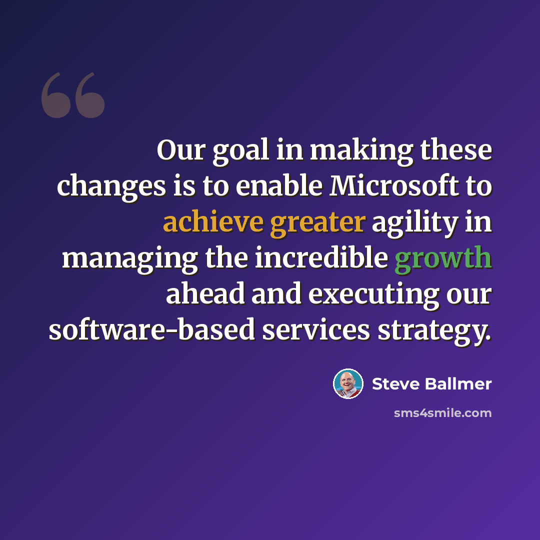 “Our goal in making these changes is to enable Microsoft to achieve greater agility in managing the incredible growth ahead and executing our software-based services strategy.” quote by Steve Ballmer