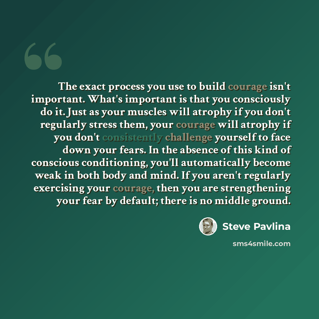 “The exact process you use to build courage isn't important. What's important is that you consciously do it. Just as your muscles will atrophy if you don't regularly stress them, your courage will atrophy if you don't consistently challenge yourself to face down your fears. In the absence of this…” quote by Steve Pavlina