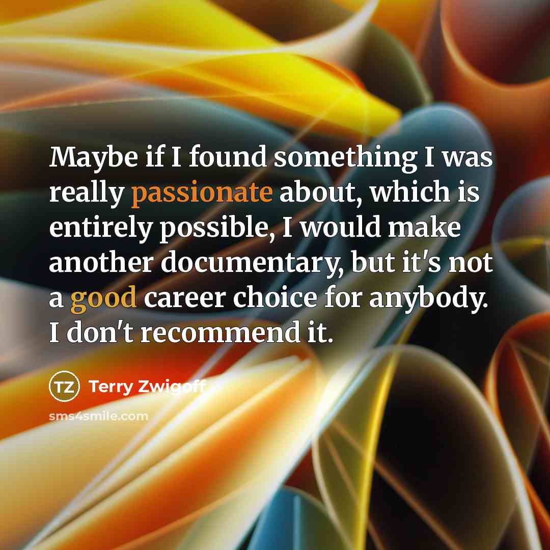 “Maybe if I found something I was really passionate about, which is entirely possible, I would make another documentary, but it's not a good career choice for anybody. I don't recommend it.” quote by Terry Zwigoff