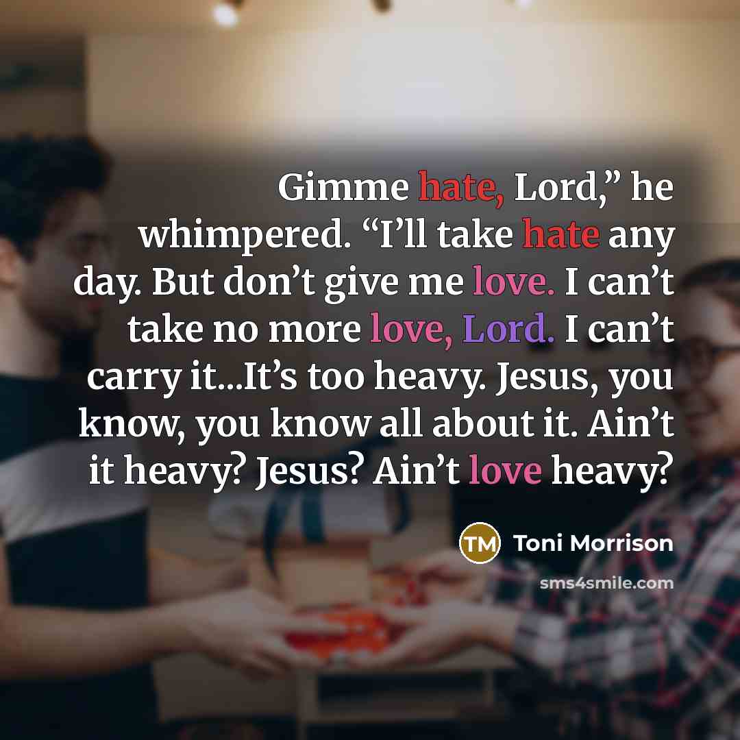 “Gimme hate, Lord,” he whimpered. “I’ll take hate any day. But don’t give me love. I can’t take no more love, Lord. I can’t carry it...It’s too heavy. Jesus, you know, you know all about it. Ain’t it heavy? Jesus? Ain’t love heavy?” quote by Toni Morrison