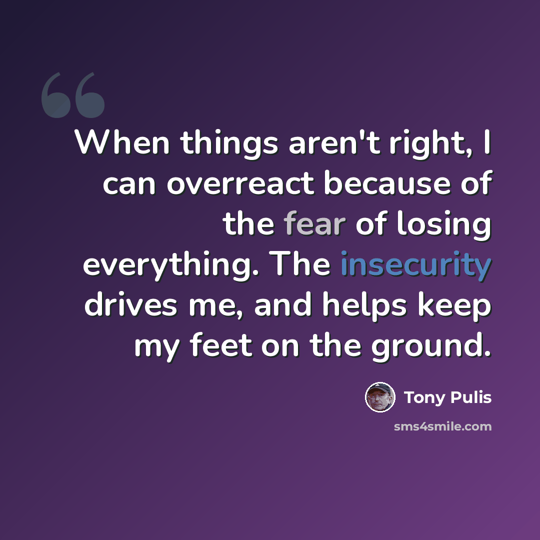 “When things aren't right, I can overreact because of the fear of losing everything. The insecurity drives me, and helps keep my feet on the ground.” quote by Tony Pulis
