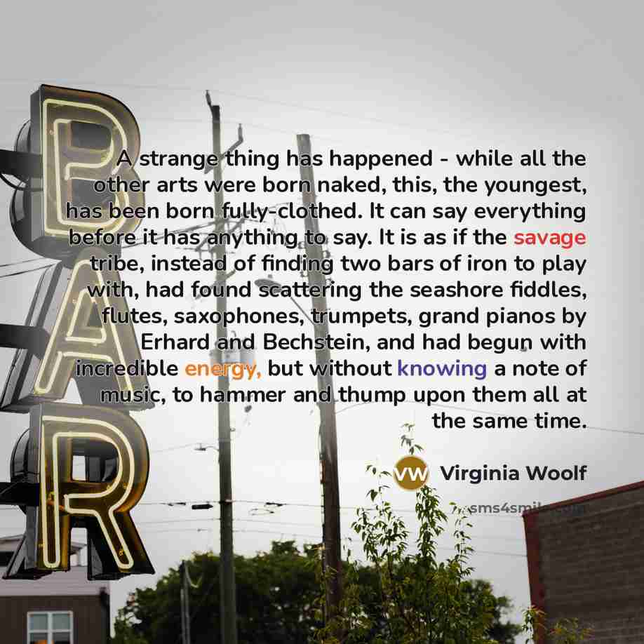 “A strange thing has happened - while all the other arts were born naked, this, the youngest, has been born fully-clothed. It can say everything before it has anything to say. It is as if the savage tribe, instead of finding two bars of iron to play with, had found scattering the seashore fiddles…” quote by Virginia Woolf