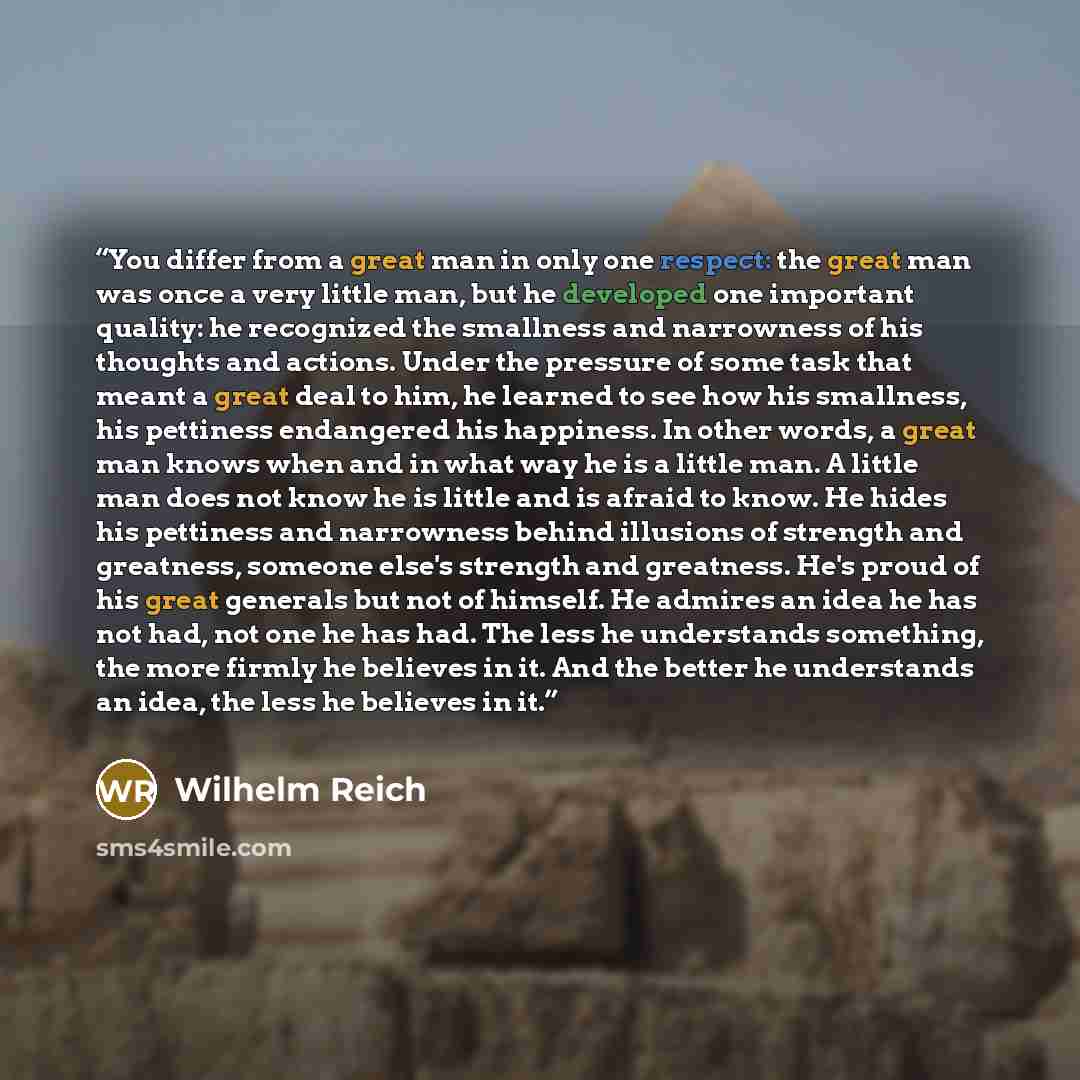 “You differ from a great man in only one respect: the great man was once a very little man, but he developed one important quality: he recognized the smallness and narrowness of his thoughts and actions. Under the pressure of some task that meant a great deal to him, he learned to see how his…” quote by Wilhelm Reich