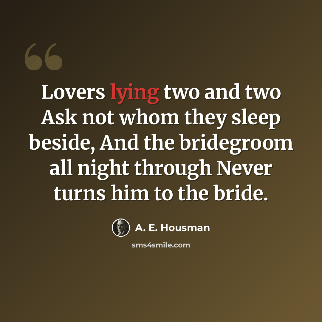 “Lovers lying two and two Ask not whom they sleep beside, And the bridegroom all night through Never turns him to the bride.” quote by A. E. Housman