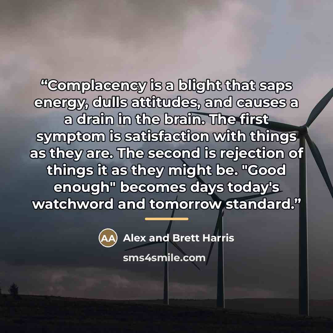 “Complacency is a blight that saps energy, dulls attitudes, and causes a a drain in the brain. The first symptom is satisfaction with things as they are. The second is rejection of things it as they might be. "Good enough" becomes days today's watchword and tomorrow standard.” quote by Alex and Brett Harris