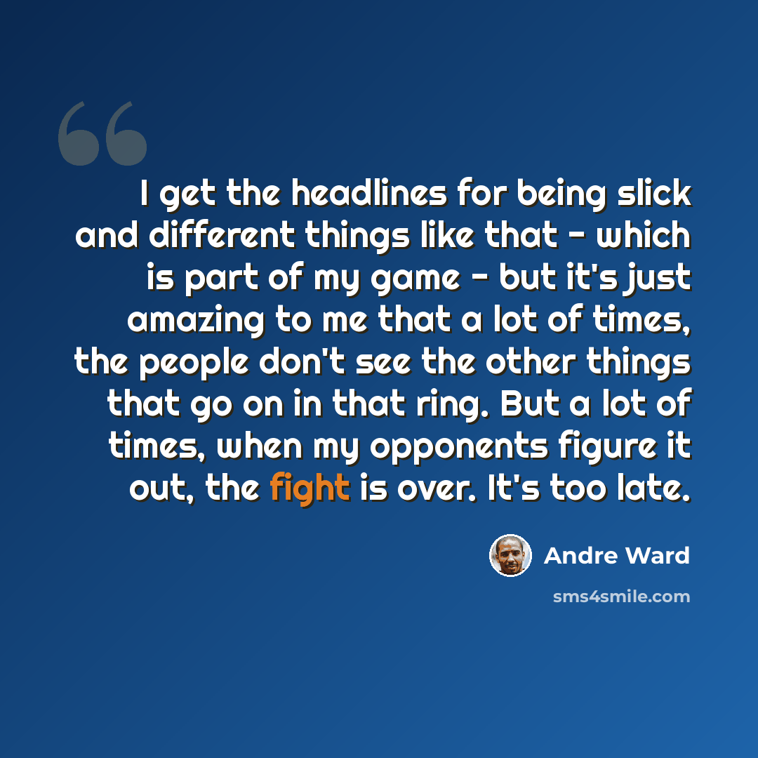 “I get the headlines for being slick and different things like that - which is part of my game - but it's just amazing to me that a lot of times, the people don't see the other things that go on in that ring. But a lot of times, when my opponents figure it out, the fight is over. It's too late.” quote by Andre Ward