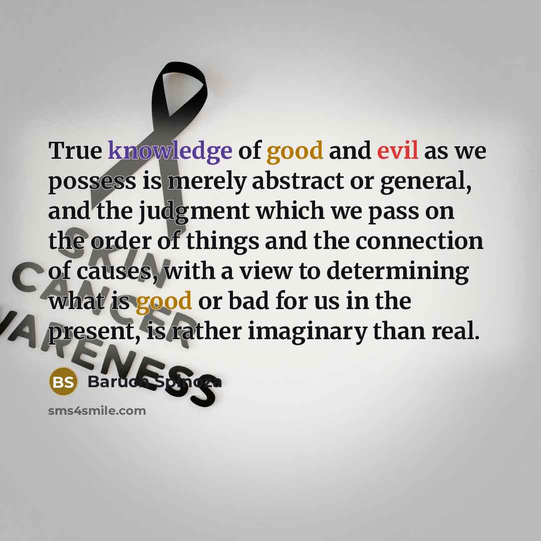 “True knowledge of good and evil as we possess is merely abstract or general, and the judgment which we pass on the order of things and the connection of causes, with a view to determining what is good or bad for us in the present, is rather imaginary than real.” quote by Baruch Spinoza