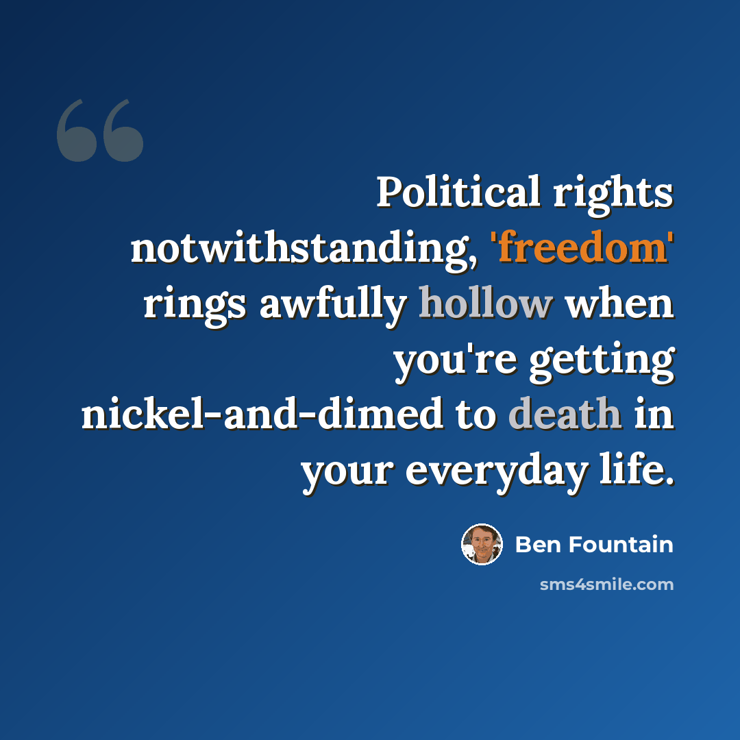 “Political rights notwithstanding, 'freedom' rings awfully hollow when you're getting nickel-and-dimed to death in your everyday life.” quote by Ben Fountain