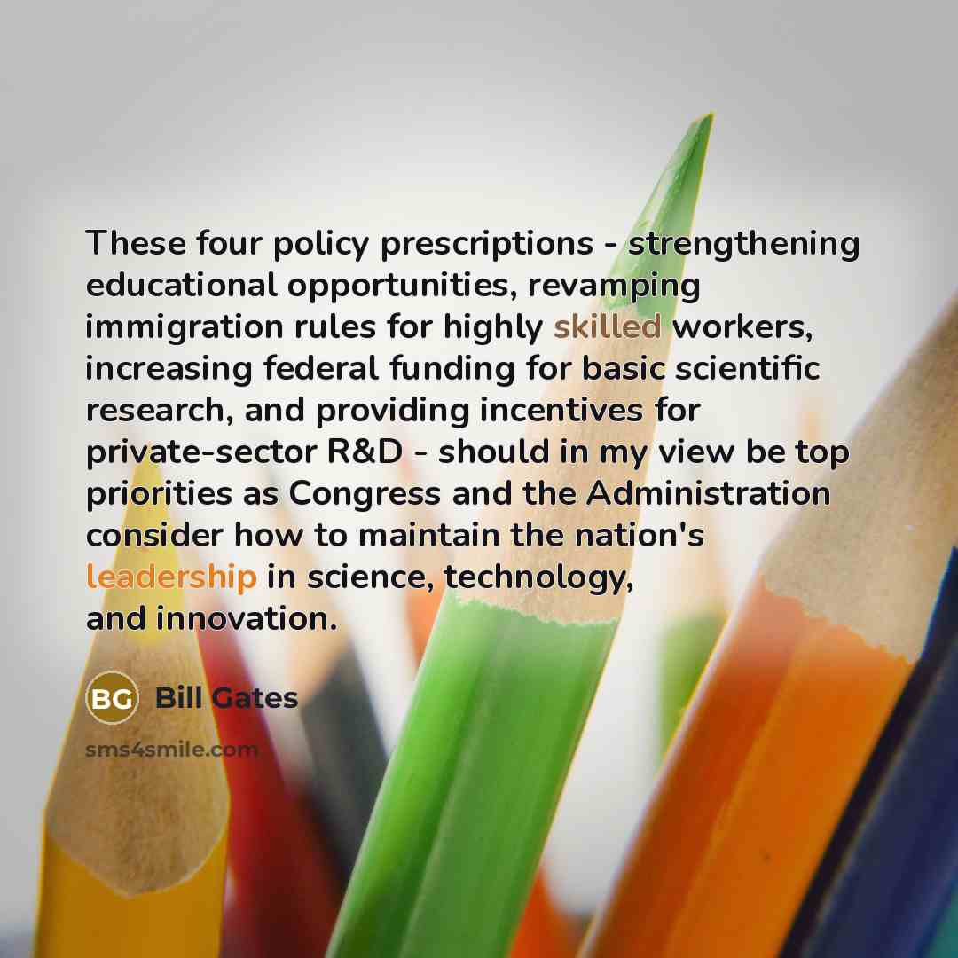 “These four policy prescriptions - strengthening educational opportunities, revamping immigration rules for highly skilled workers, increasing federal funding for basic scientific research, and providing incentives for private-sector R&D - should in my view be top priorities as Congress and the…” quote by Bill Gates