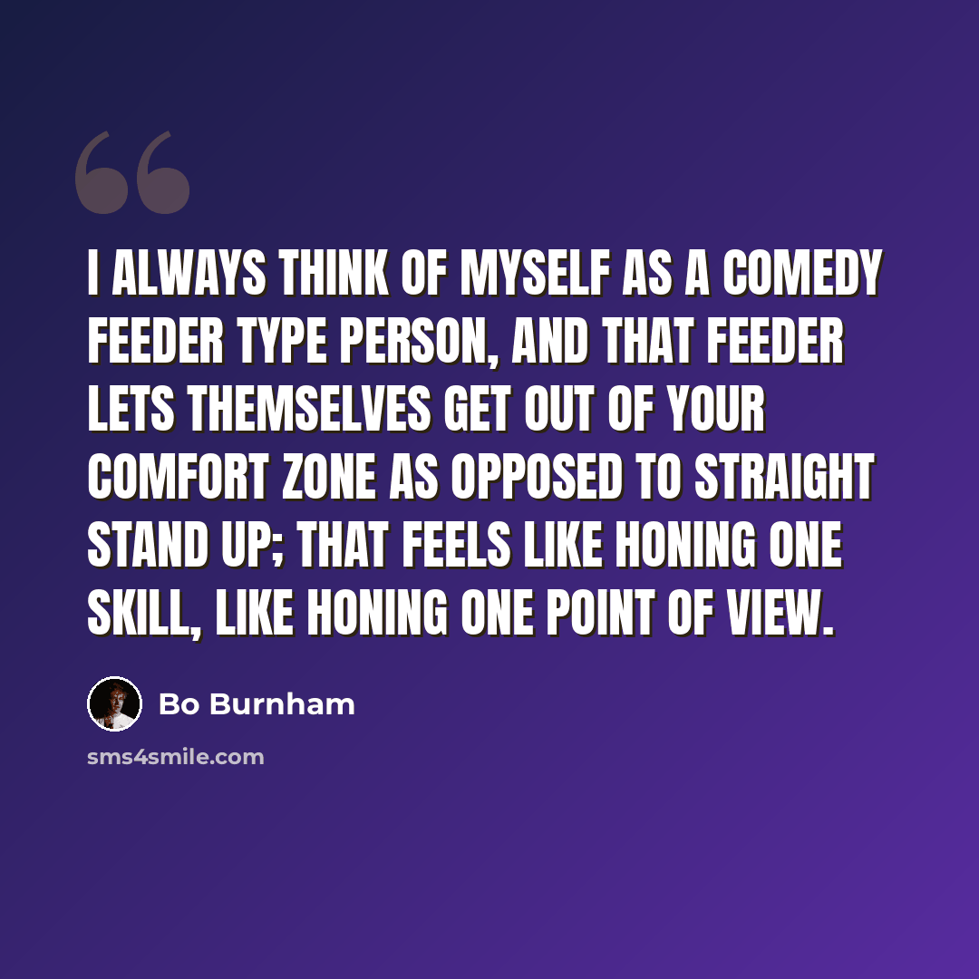 “I always think of myself as a comedy feeder type person, and that feeder lets themselves get out of your comfort zone as opposed to straight stand up; that feels like honing one skill, like honing one point of view.” quote by Bo Burnham