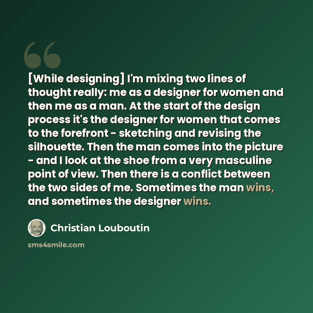 “[While designing] I'm mixing two lines of thought really: me as a designer for women and then me as a man. At the start of the design process it's the designer for women that comes to the forefront - sketching and revising the silhouette. Then the man comes into the picture - and I look at the…” quote by Christian Louboutin