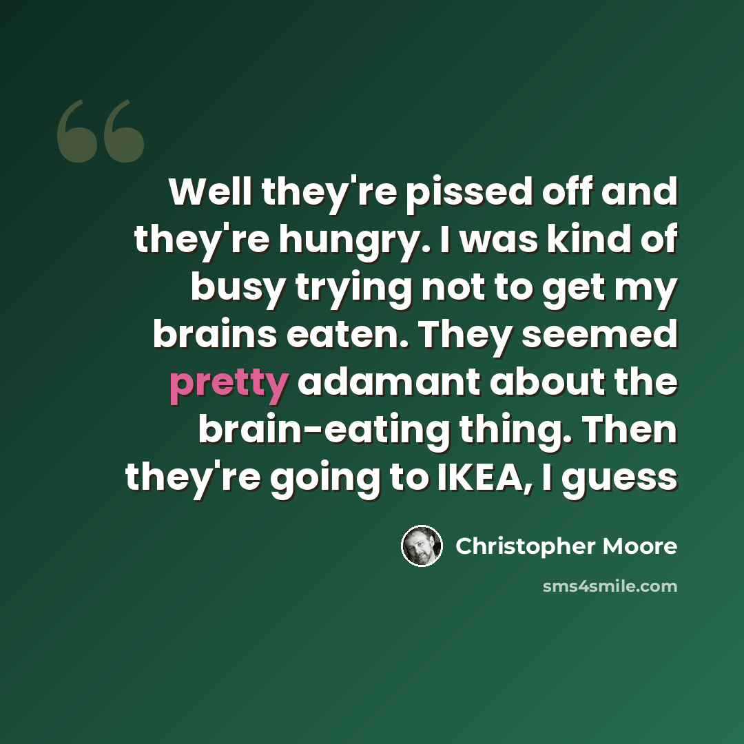 “Well they're pissed off and they're hungry. I was kind of busy trying not to get my brains eaten. They seemed pretty adamant about the brain-eating thing. Then they're going to IKEA, I guess” quote by Christopher Moore