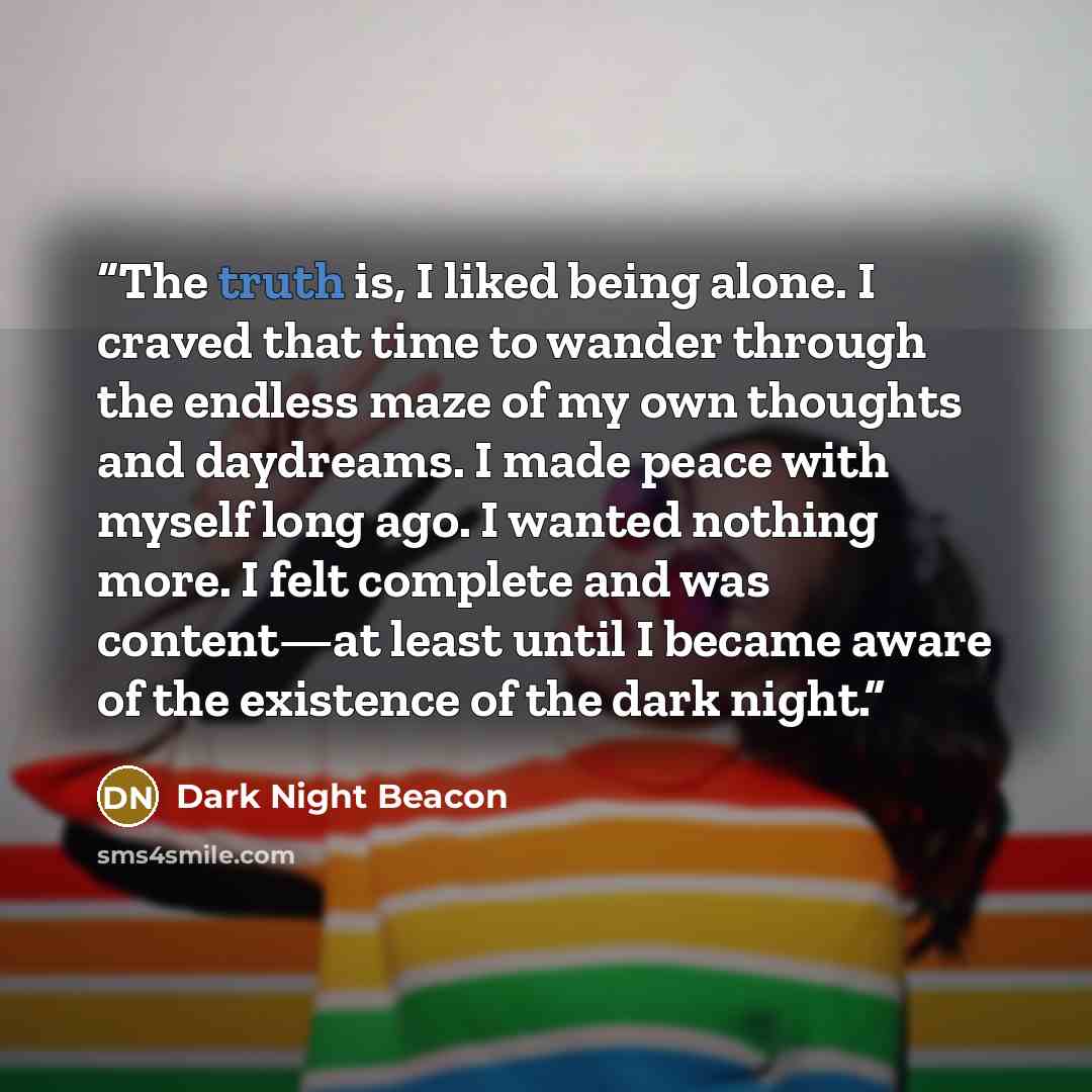 “The truth is, I liked being alone. I craved that time to wander through the endless maze of my own thoughts and daydreams. I made peace with myself long ago. I wanted nothing more. I felt complete and was content—at least until I became aware of the existence of the dark night.” quote by Dark Night Beacon