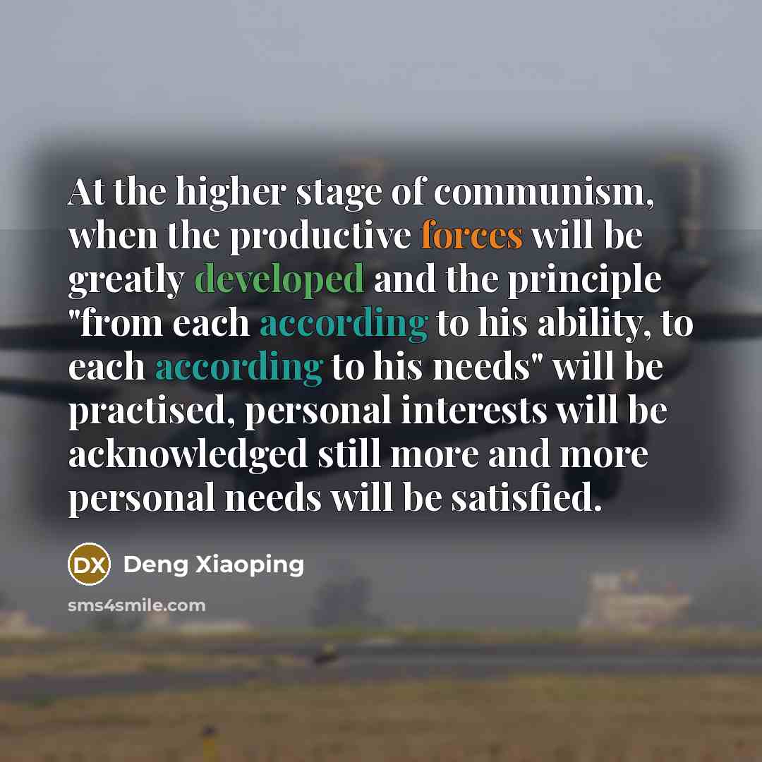 “At the higher stage of communism, when the productive forces will be greatly developed and the principle "from each according to his ability, to each according to his needs" will be practised, personal interests will be acknowledged still more and more personal needs will be satisfied.” quote by Deng Xiaoping