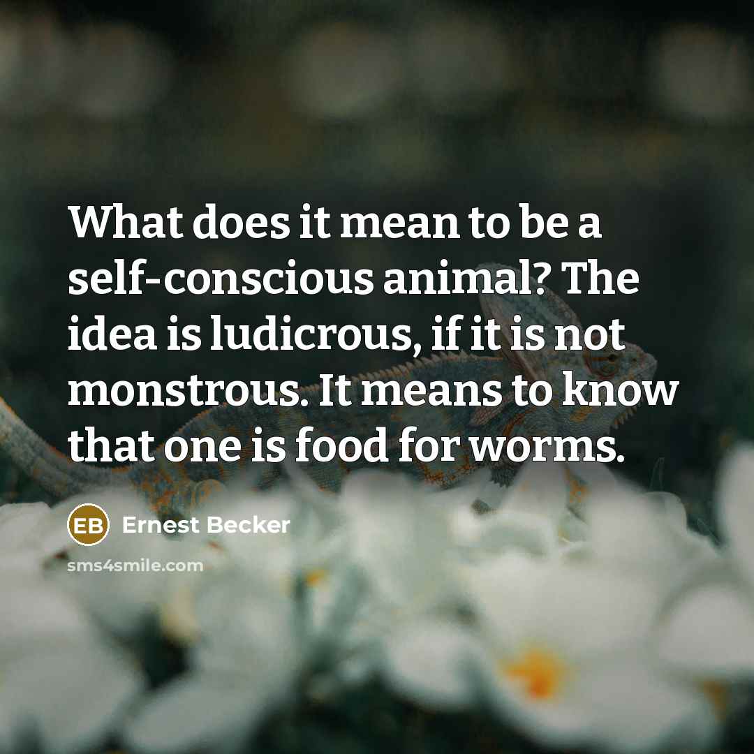 “What does it mean to be a self-conscious animal? The idea is ludicrous, if it is not monstrous. It means to know that one is food for worms.” quote by Ernest Becker