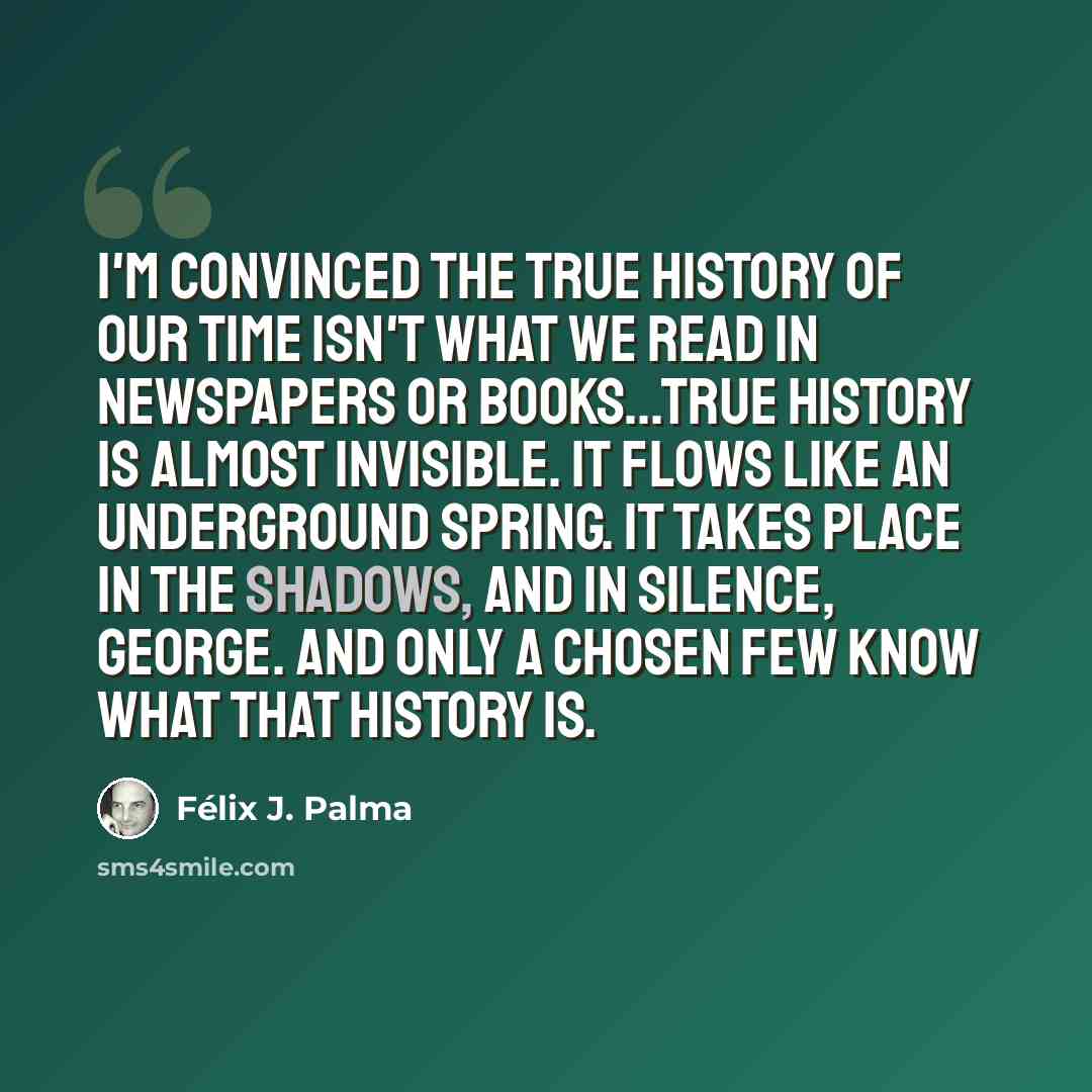 “I'm convinced the true history of our time isn't what we read in newspapers or books...True history is almost invisible. It flows like an underground spring. It takes place in the shadows, and in silence, George. And only a chosen few know what that history is.” quote by Félix J. Palma