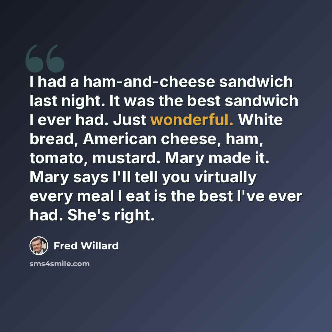 “I had a ham-and-cheese sandwich last night. It was the best sandwich I ever had. Just wonderful. White bread, American cheese, ham, tomato, mustard. Mary made it. Mary says I'll tell you virtually every meal I eat is the best I've ever had. She's right.” quote by Fred Willard