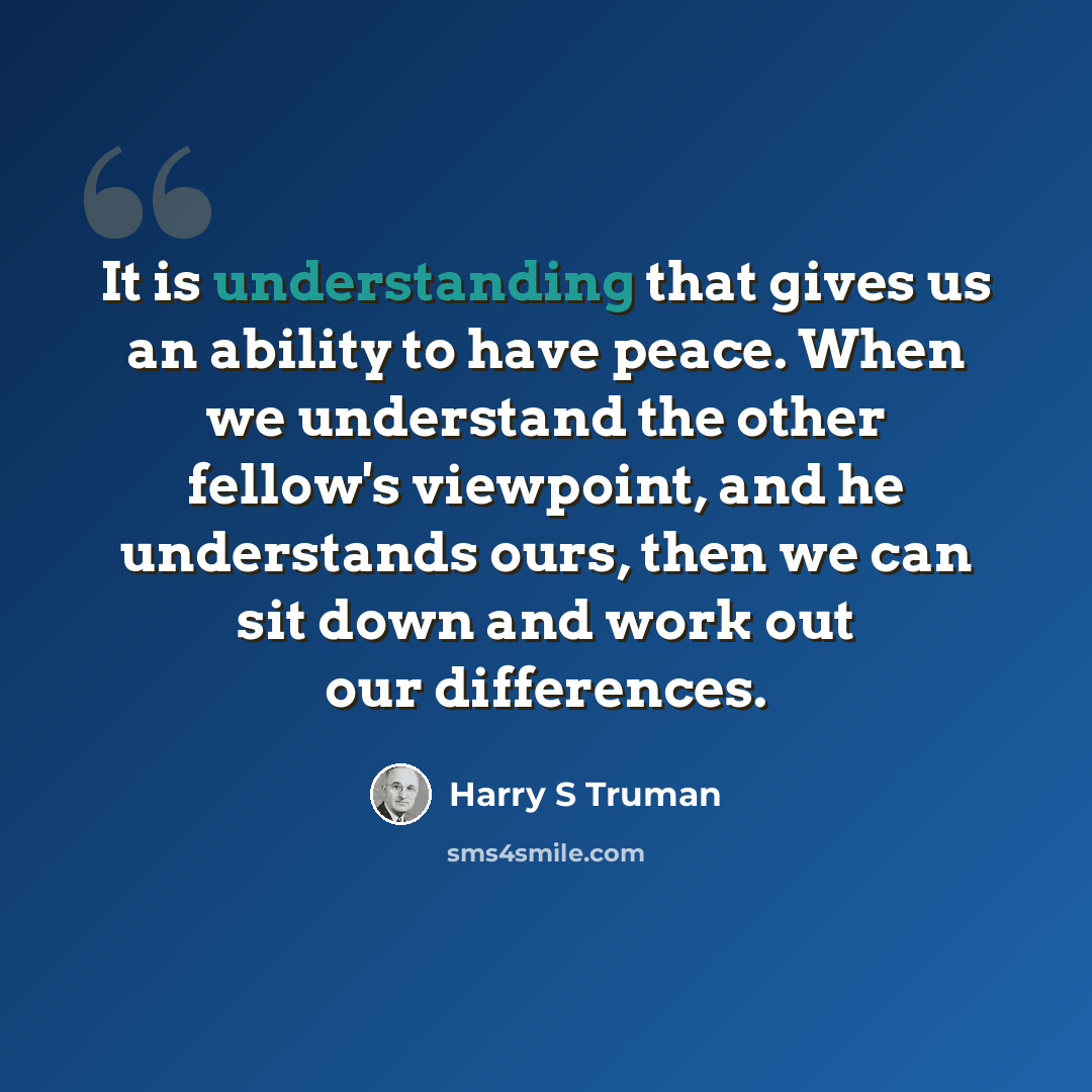 “It is understanding that gives us an ability to have peace. When we understand the other fellow's viewpoint, and he understands ours, then we can sit down and work out our differences.” quote by Harry S Truman