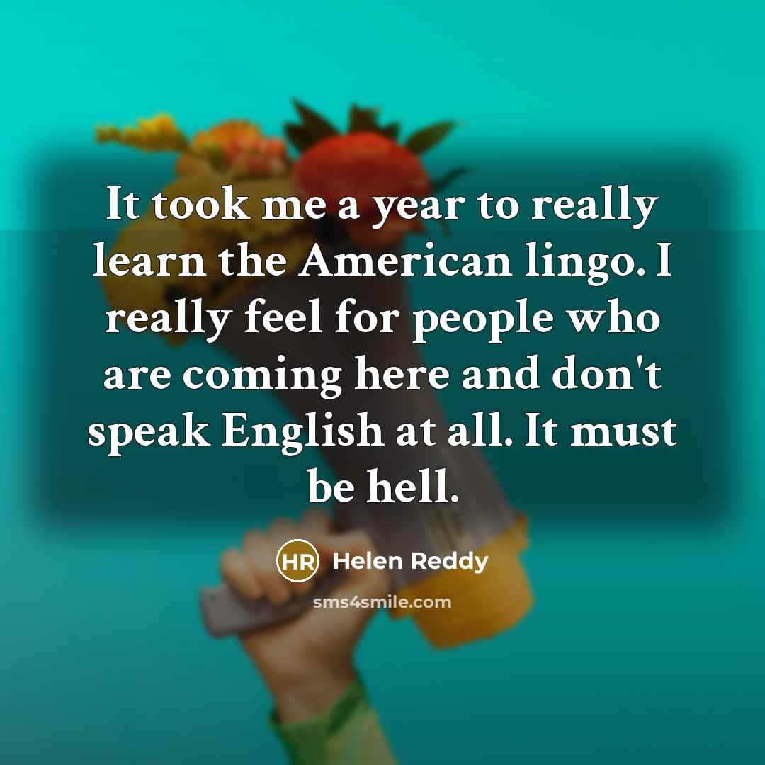 “It took me a year to really learn the American lingo. I really feel for people who are coming here and don't speak English at all. It must be hell.” quote by Helen Reddy