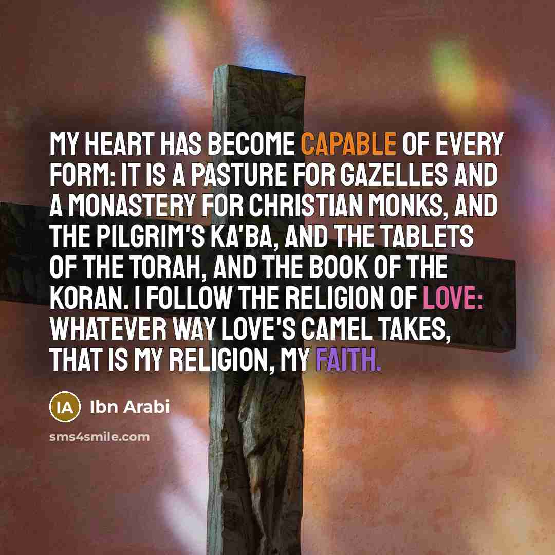 “My heart has become capable of every form: It is a pasture for gazelles And a monastery for Christian monks, And the pilgrim's Ka'ba, And the tablets of the Torah, And the book of the Koran. I follow the religion of Love: Whatever way love's camel takes, That is my religion, my faith.” quote by Ibn Arabi