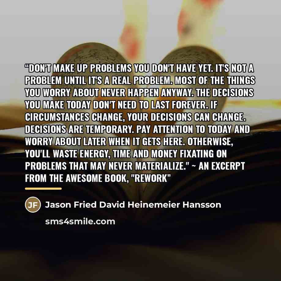 “Don't make up problems you don't have yet. It's not a problem until it's a real problem. Most of the things you worry about never happen anyway. The decisions you make today don't need to last forever. If circumstances change, your decisions CAN change. Decisions are temporary. Pay attention to…” quote by Jason Fried David Heinemeier Hansson