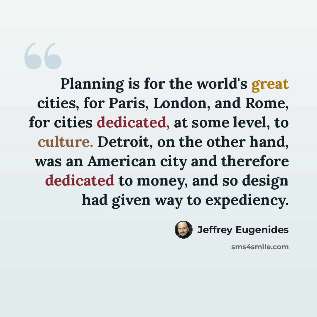 “Planning is for the world's great cities, for Paris, London, and Rome, for cities dedicated, at some level, to culture. Detroit, on the other hand, was an American city and therefore dedicated to money, and so design had given way to expediency.” quote by Jeffrey Eugenides