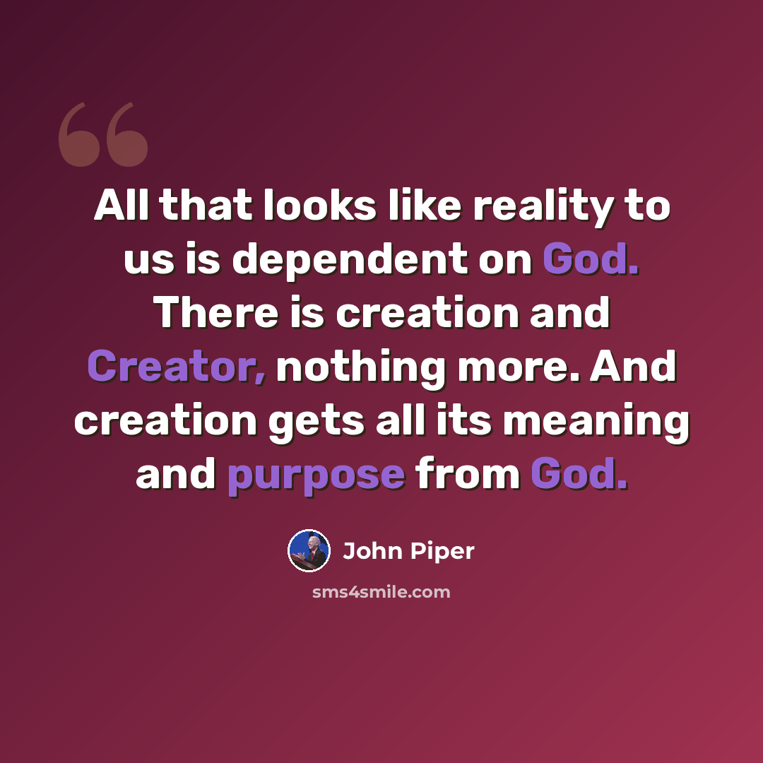 “All that looks like reality to us is dependent on God. There is creation and Creator, nothing more. And creation gets all its meaning and purpose from God.” quote by John Piper