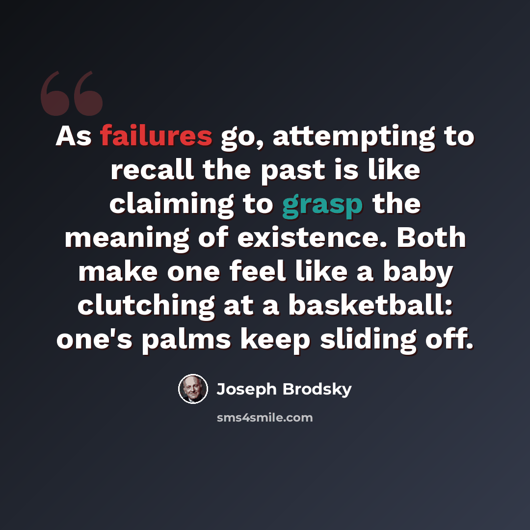 “As failures go, attempting to recall the past is like claiming to grasp the meaning of existence. Both make one feel like a baby clutching at a basketball: one's palms keep sliding off.” quote by Joseph Brodsky