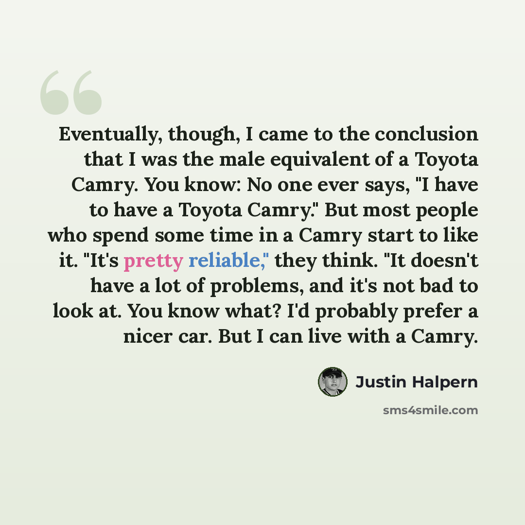 “Eventually, though, I came to the conclusion that I was the male equivalent of a Toyota Camry. You know: No one ever says, "I have to have a Toyota Camry." But most people who spend some time in a Camry start to like it. "It's pretty reliable," they think. "It doesn't have a lot of problems, and…” quote by Justin Halpern