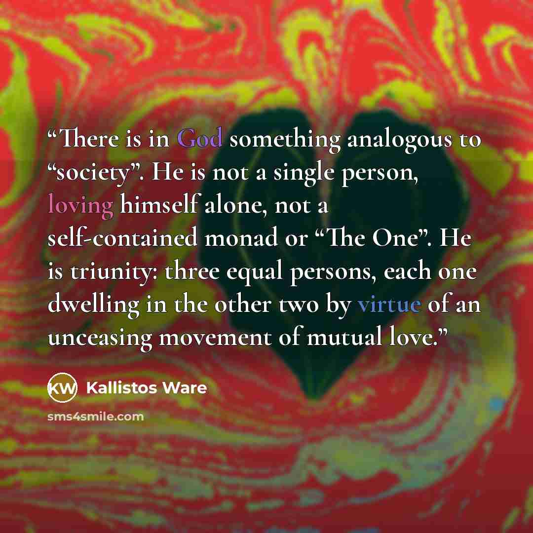 “There is in God something analogous to “society”. He is not a single person, loving himself alone, not a self-contained monad or “The One”. He is triunity: three equal persons, each one dwelling in the other two by virtue of an unceasing movement of mutual love.” quote by Kallistos Ware