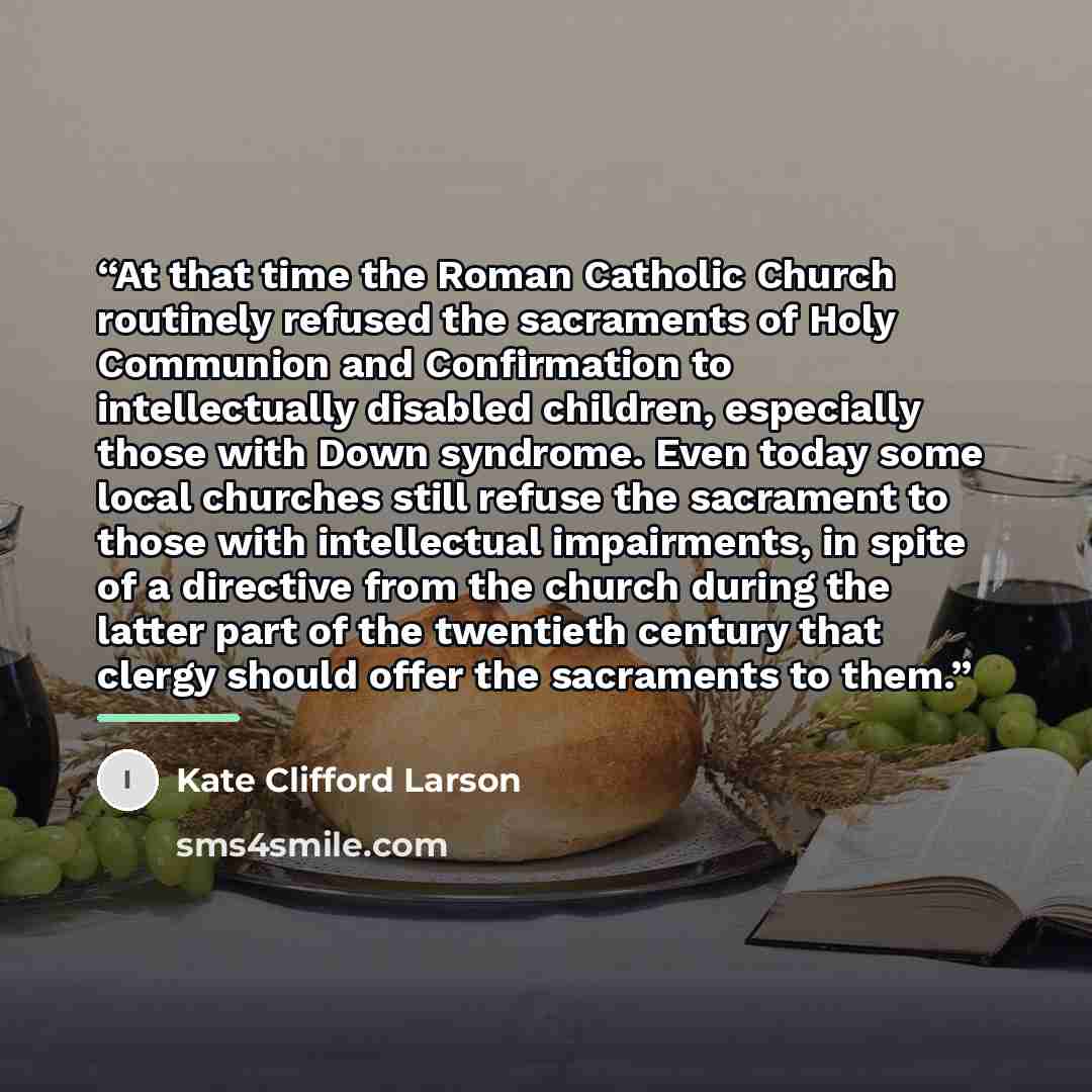 “At that time the Roman Catholic Church routinely refused the sacraments of Holy Communion and Confirmation to intellectually disabled children, especially those with Down syndrome. Even today some local churches still refuse the sacrament to those with intellectual impairments, in spite of a…” quote by Kate Clifford Larson