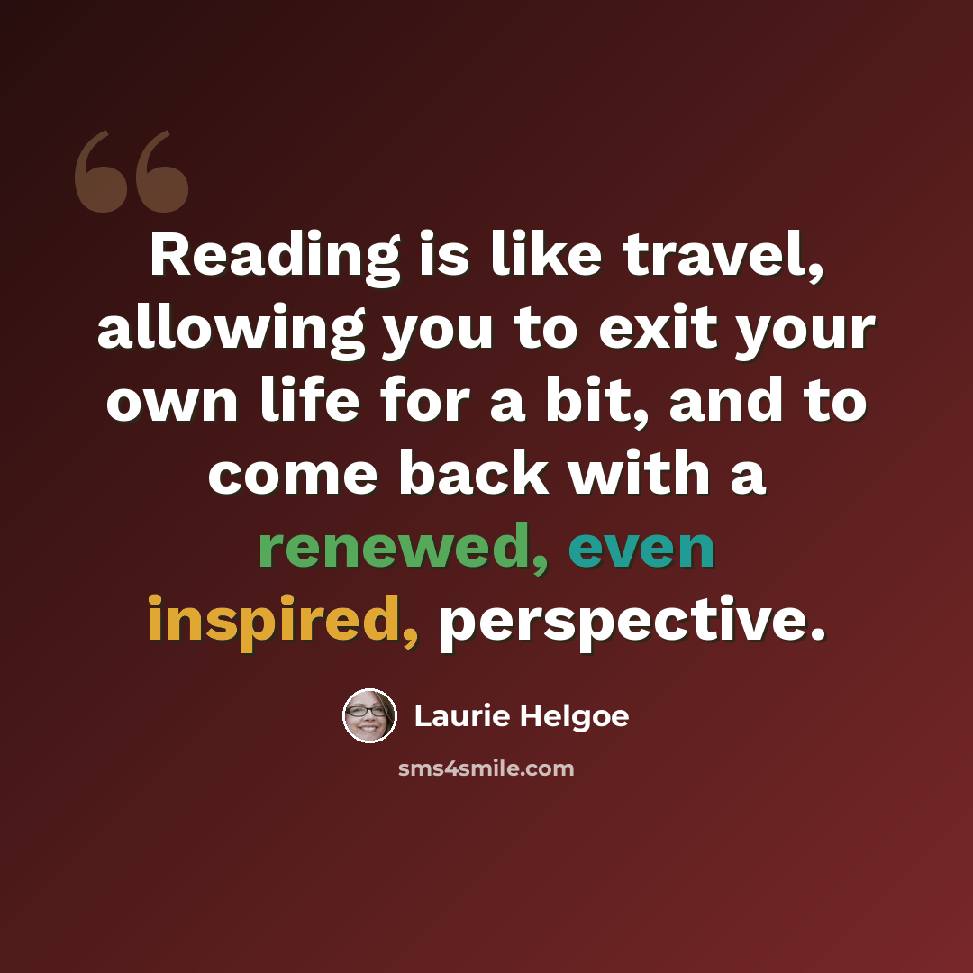 “Reading is like travel, allowing you to exit your own life for a bit, and to come back with a renewed, even inspired, perspective.” quote by Laurie Helgoe