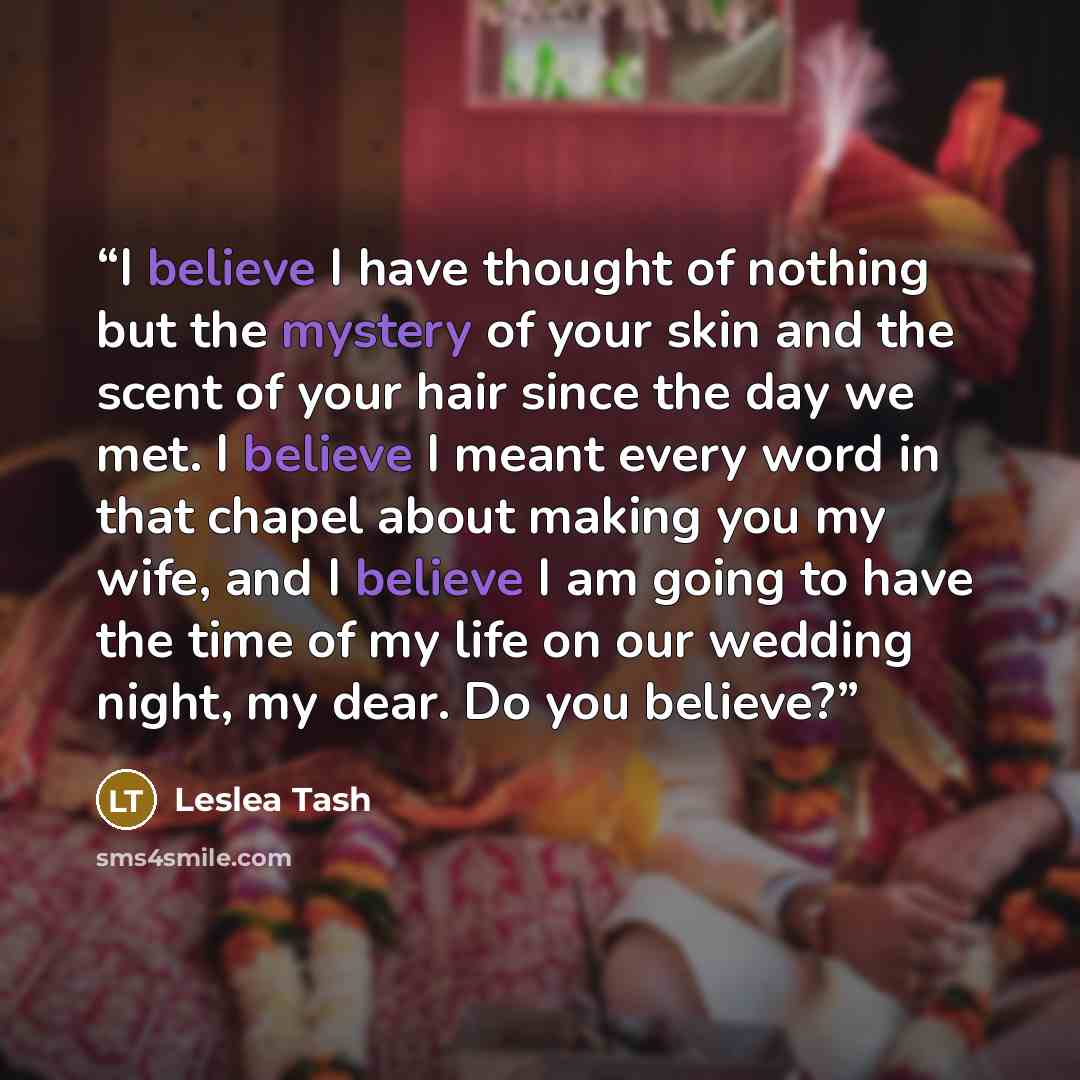 “I believe I have thought of nothing but the mystery of your skin and the scent of your hair since the day we met. I believe I meant every word in that chapel about making you my wife, and I believe I am going to have the time of my life on our wedding night, my dear. Do you believe?” quote by Leslea Tash