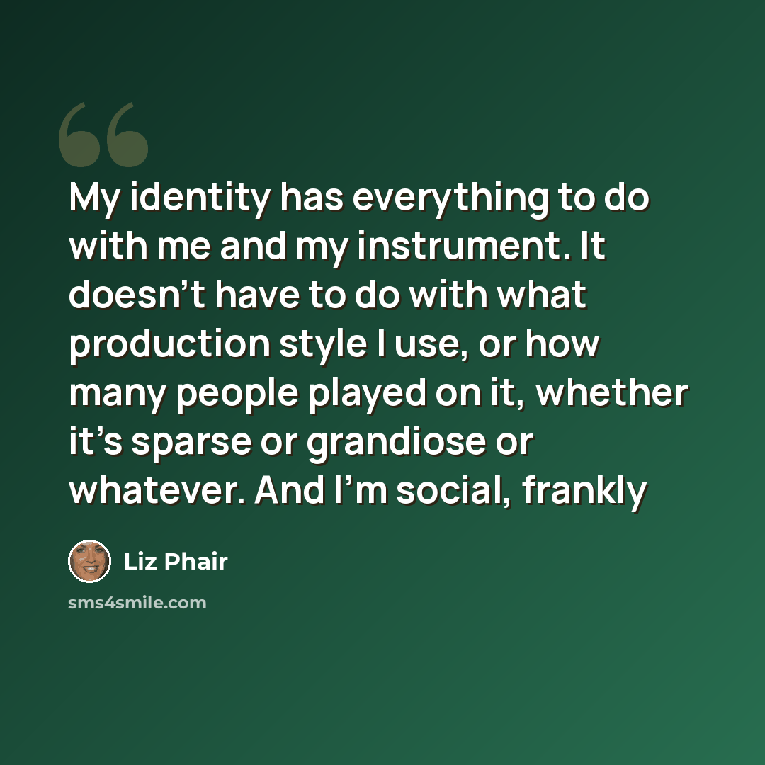 “My identity has everything to do with me and my instrument. It doesn't have to do with what production style I use, or how many people played on it, whether it's sparse or grandiose or whatever. And I'm social, frankly” quote by Liz Phair