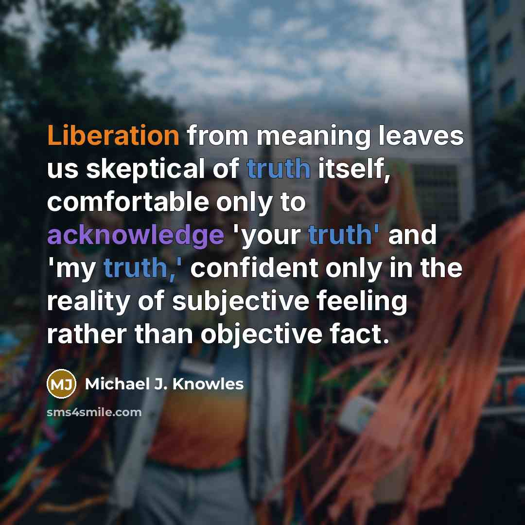 “Liberation from meaning leaves us skeptical of truth itself, comfortable only to acknowledge 'your truth' and 'my truth,' confident only in the reality of subjective feeling rather than objective fact.” quote by Michael J. Knowles