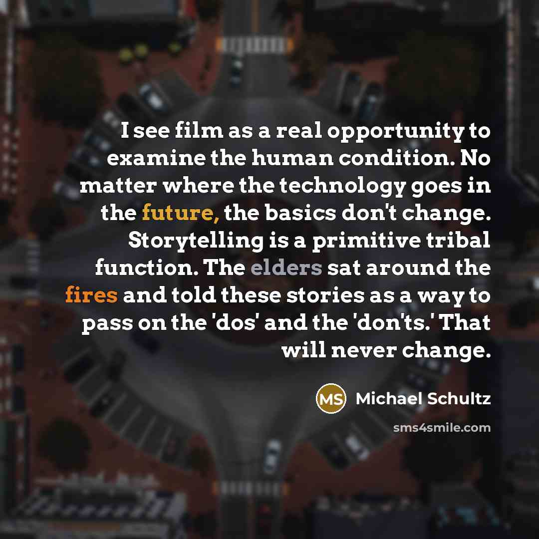 “I see film as a real opportunity to examine the human condition. No matter where the technology goes in the future, the basics don't change. Storytelling is a primitive tribal function. The elders sat around the fires and told these stories as a way to pass on the 'dos' and the 'don'ts.' That will…” quote by Michael Schultz