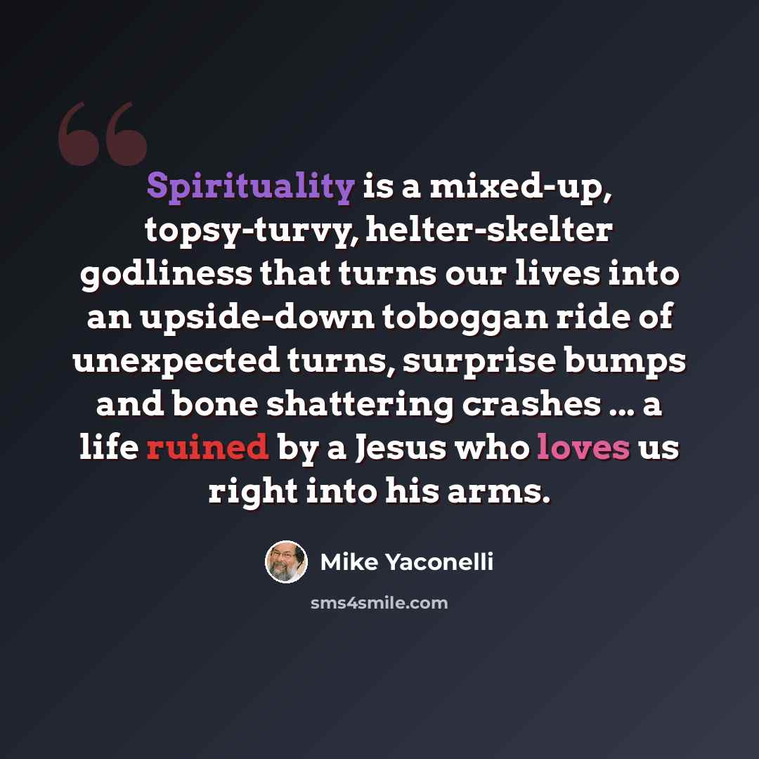 “Spirituality is a mixed-up, topsy-turvy, helter-skelter godliness that turns our lives into an upside-down toboggan ride of unexpected turns, surprise bumps and bone shattering crashes ... a life ruined by a Jesus who loves us right into his arms.” quote by Mike Yaconelli