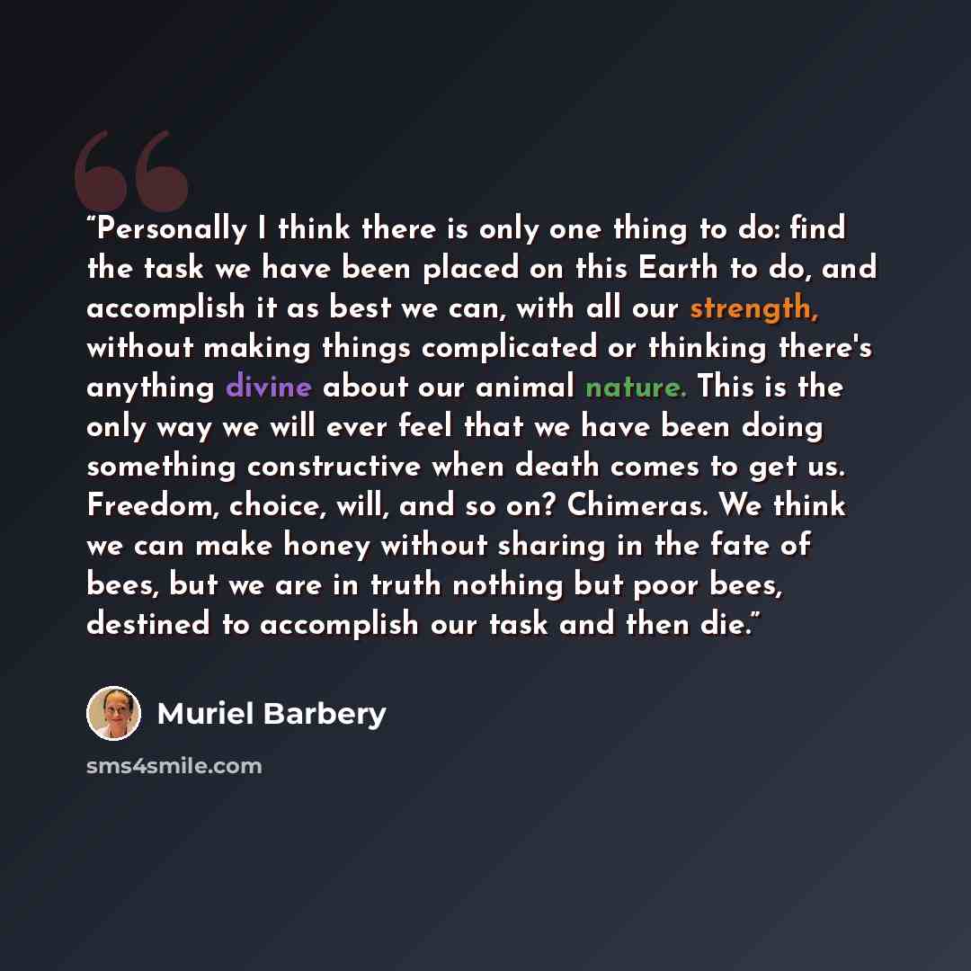 “Personally I think there is only one thing to do: find the task we have been placed on this Earth to do, and accomplish it as best we can, with all our strength, without making things complicated or thinking there's anything divine about our animal nature. This is the only way we will ever feel…” quote by Muriel Barbery