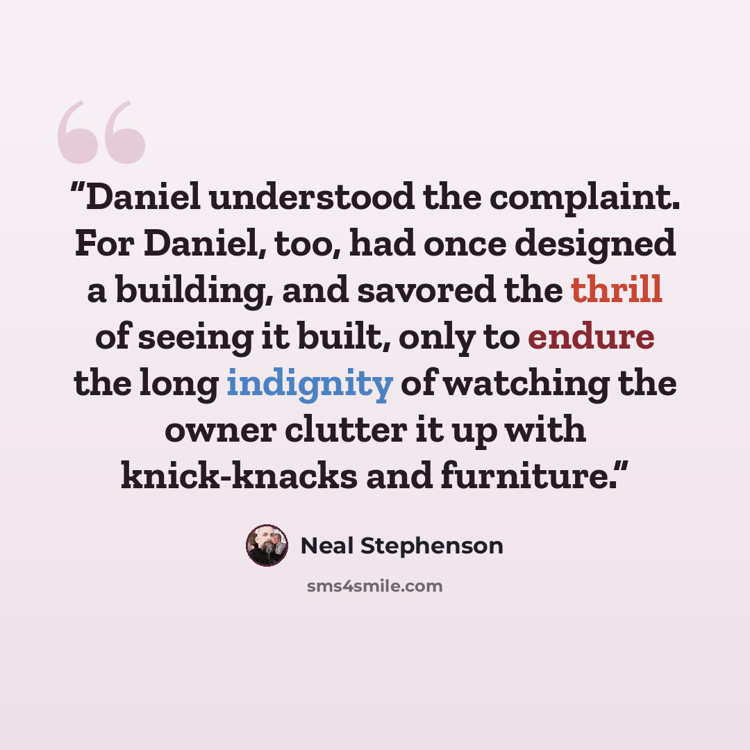 “Daniel understood the complaint. For Daniel, too, had once designed a building, and savored the thrill of seeing it built, only to endure the long indignity of watching the owner clutter it up with knick-knacks and furniture.” quote by Neal Stephenson